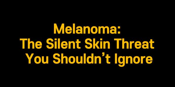 Melanoma: The Silent Skin Threat You Shouldn’t Ignore