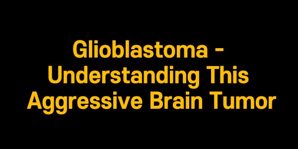 Glioblastoma - Understanding This Aggressive Brain Tumor